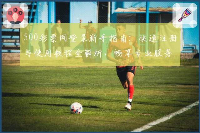 500彩票网登录新手指南：快速注册与使用教程全解析，畅享专业服务与便捷体验