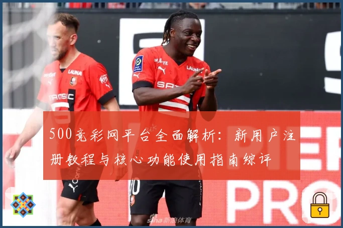 500竞彩网平台全面解析：新用户注册教程与核心功能使用指南综评