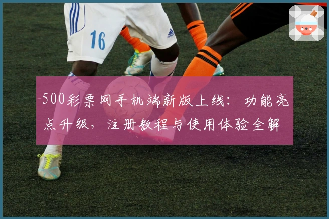 500彩票网手机端新版上线：功能亮点升级，注册教程与使用体验全解析