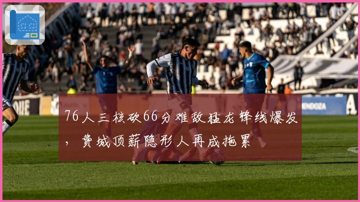 76人三核砍66分难敌猛龙锋线爆发，费城顶薪隐形人再成拖累