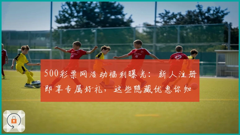 500彩票网活动福利曝光:新人注册即享专属好礼,这些隐藏优惠你知道吗?