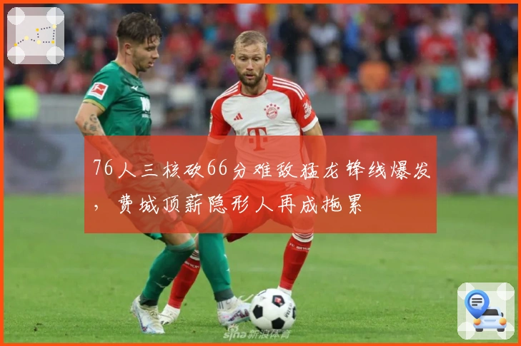 76人三核砍66分难敌猛龙锋线爆发，费城顶薪隐形人再成拖累