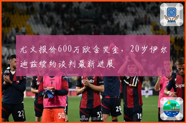 尤文报价600万欧含奖金，20岁伊尔迪兹续约谈判最新进展