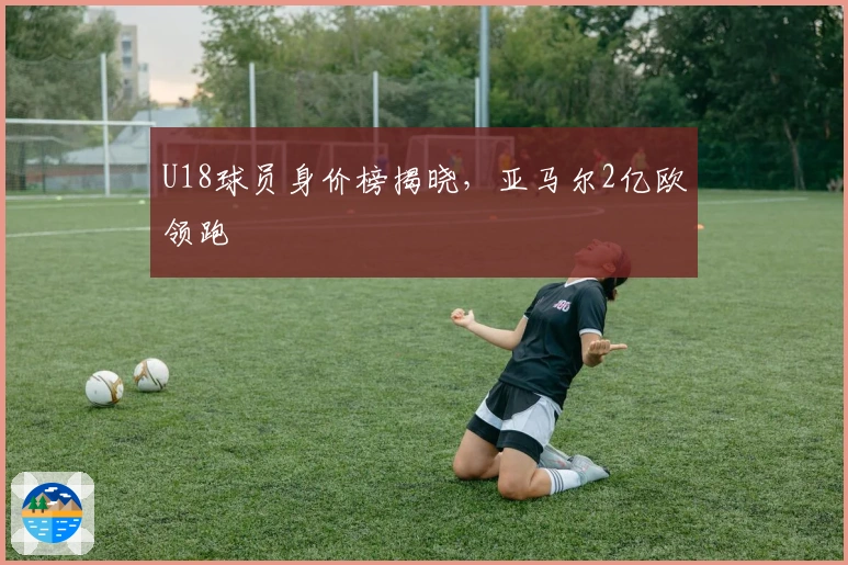 U18球员身价榜揭晓，亚马尔2亿欧领跑