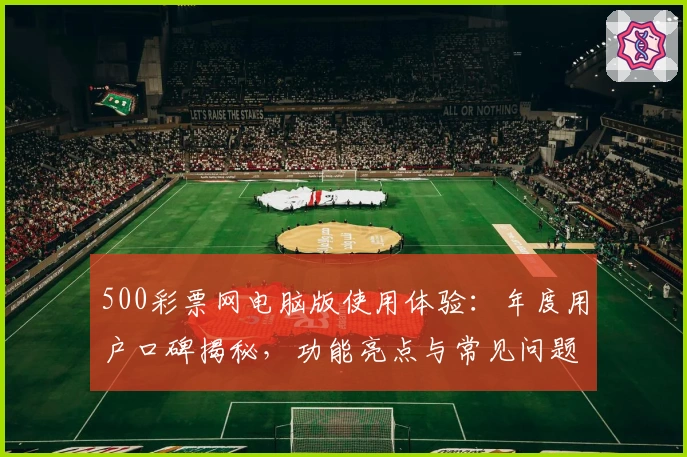 500彩票网电脑版使用体验：年度用户口碑揭秘，功能亮点与常见问题全解析