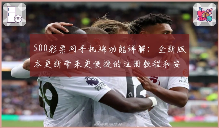 500彩票网手机端功能详解：全新版本更新带来更便捷的注册教程和安装方法