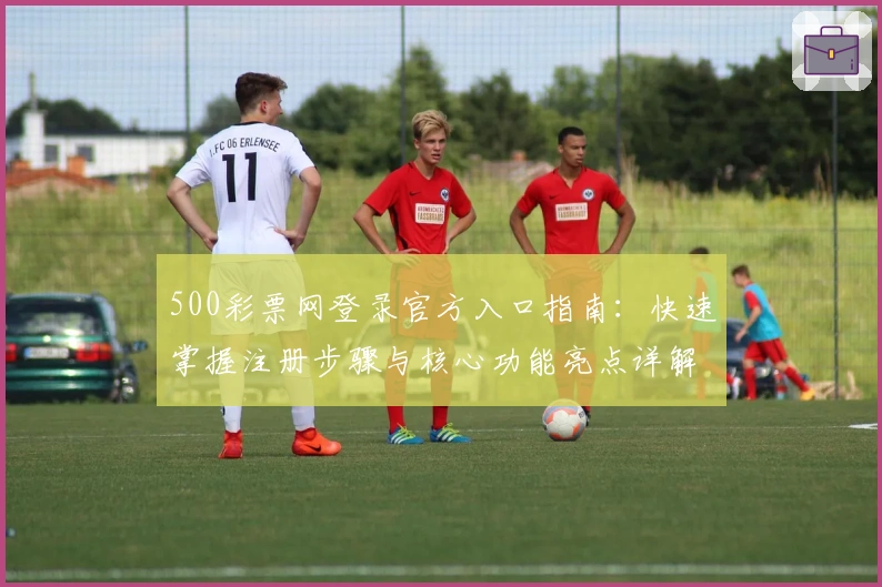 500彩票网登录官方入口指南：快速掌握注册步骤与核心功能亮点详解
