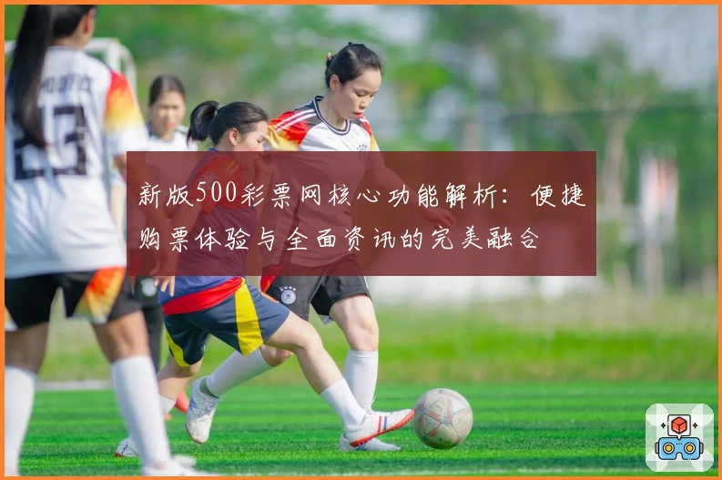 新版500彩票网核心功能解析：便捷购票体验与全面资讯的完美融合