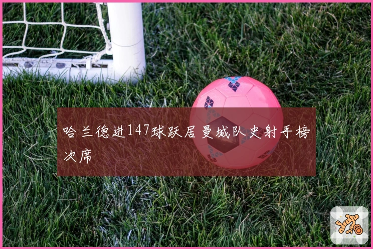 哈兰德进147球跃居曼城队史射手榜次席