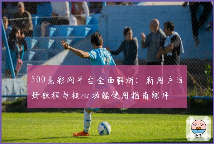 500竞彩网平台全面解析:新用户注册教程与核心功能使用指南综评